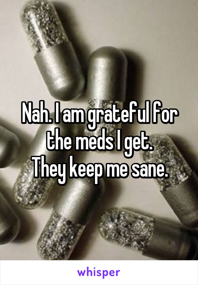 Nah. I am grateful for the meds I get.
They keep me sane.