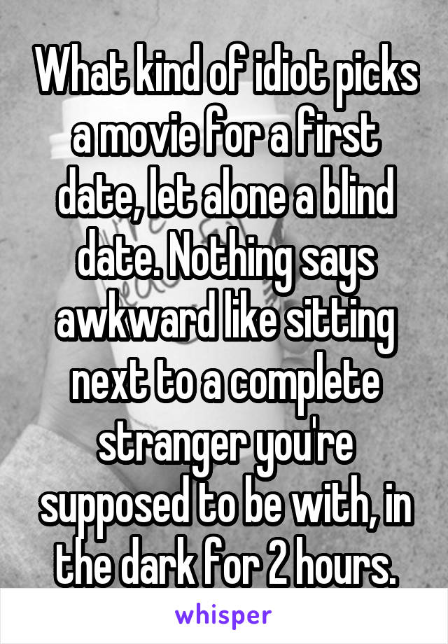 What kind of idiot picks a movie for a first date, let alone a blind date. Nothing says awkward like sitting next to a complete stranger you're supposed to be with, in the dark for 2 hours.