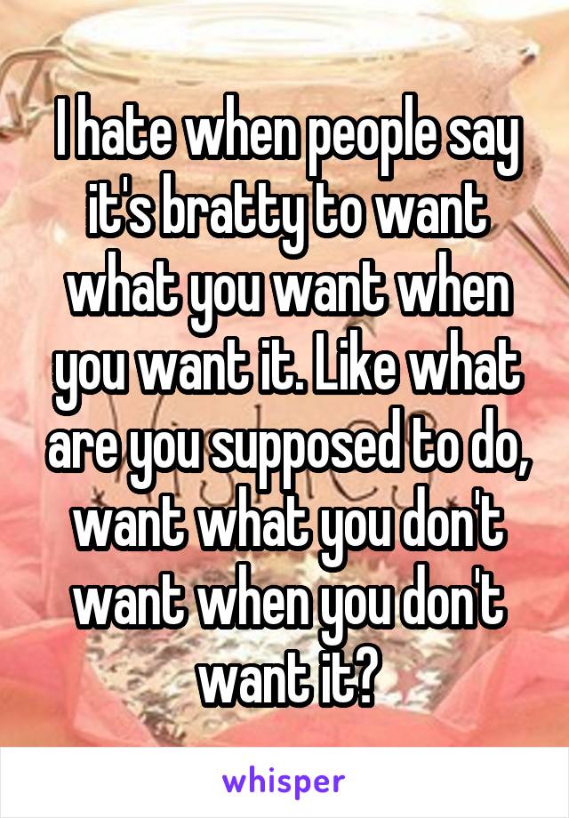I hate when people say it's bratty to want what you want when you want it. Like what are you supposed to do, want what you don't want when you don't want it?