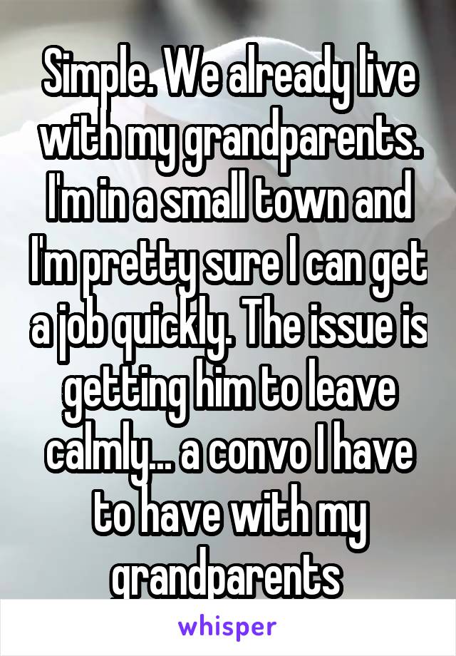 Simple. We already live with my grandparents. I'm in a small town and I'm pretty sure I can get a job quickly. The issue is getting him to leave calmly... a convo I have to have with my grandparents 