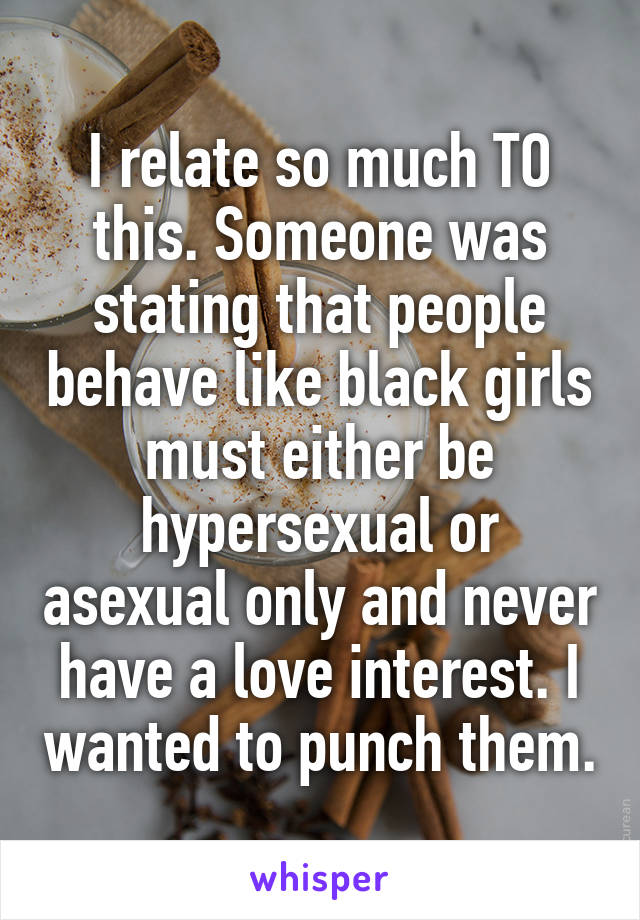 I relate so much TO this. Someone was stating that people behave like black girls must either be hypersexual or asexual only and never have a love interest. I wanted to punch them.