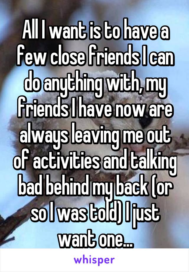 All I want is to have a few close friends I can do anything with, my friends I have now are always leaving me out of activities and talking bad behind my back (or so I was told) I just want one...