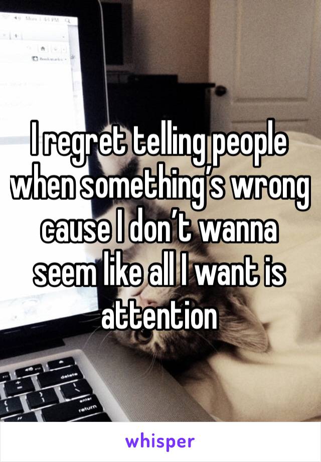 I regret telling people when something’s wrong cause I don’t wanna seem like all I want is attention