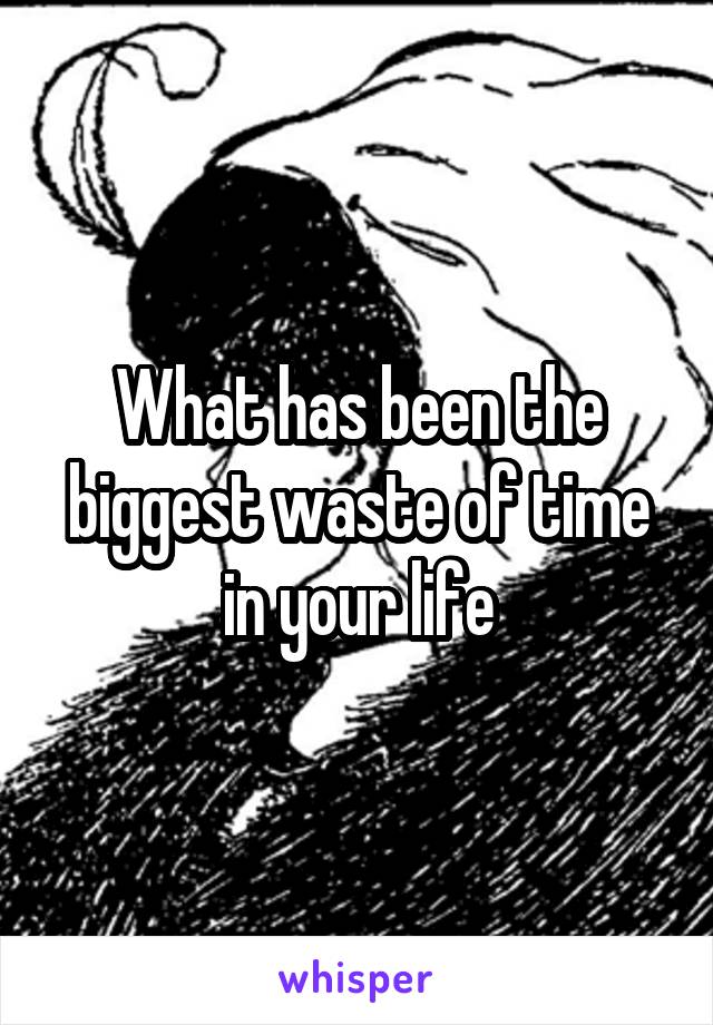 What has been the biggest waste of time in your life