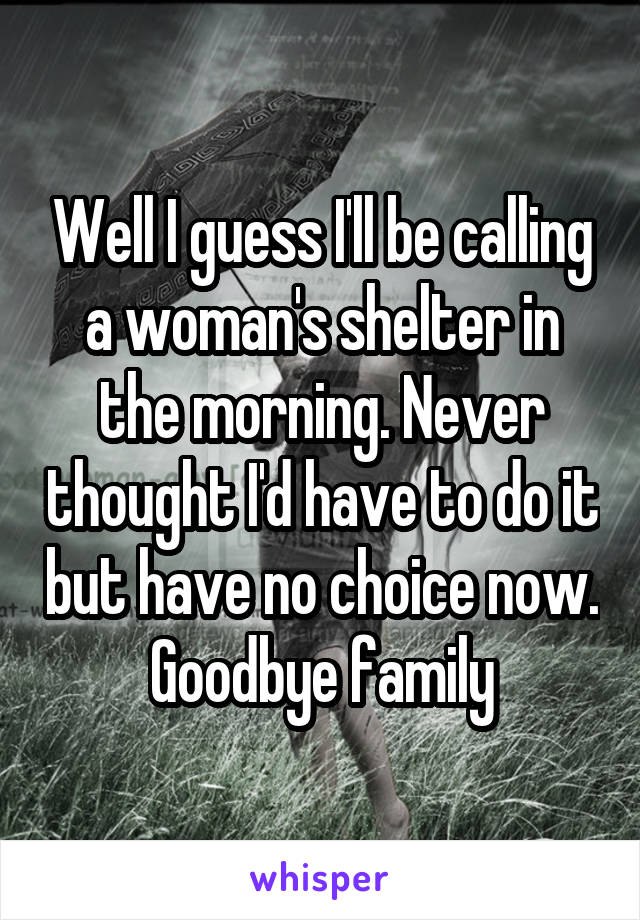 Well I guess I'll be calling a woman's shelter in the morning. Never thought I'd have to do it but have no choice now. Goodbye family