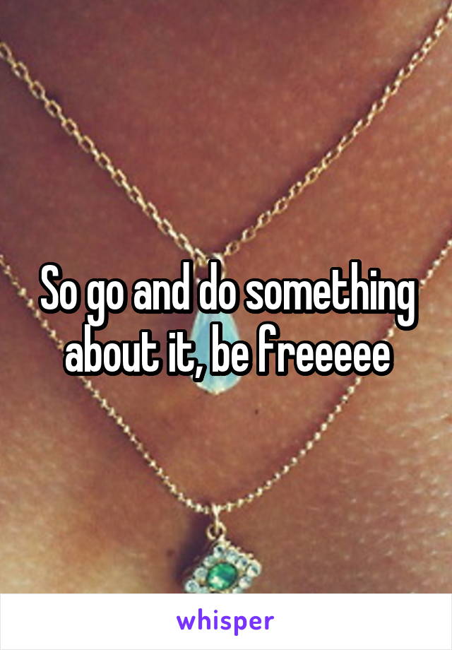 So go and do something about it, be freeeee