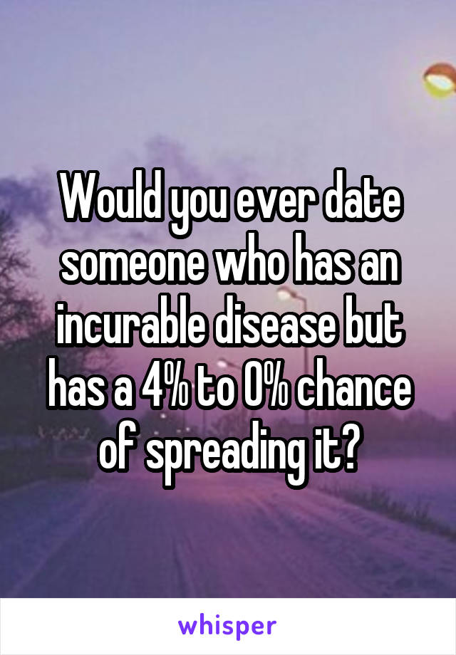 Would you ever date someone who has an incurable disease but has a 4% to 0% chance of spreading it?