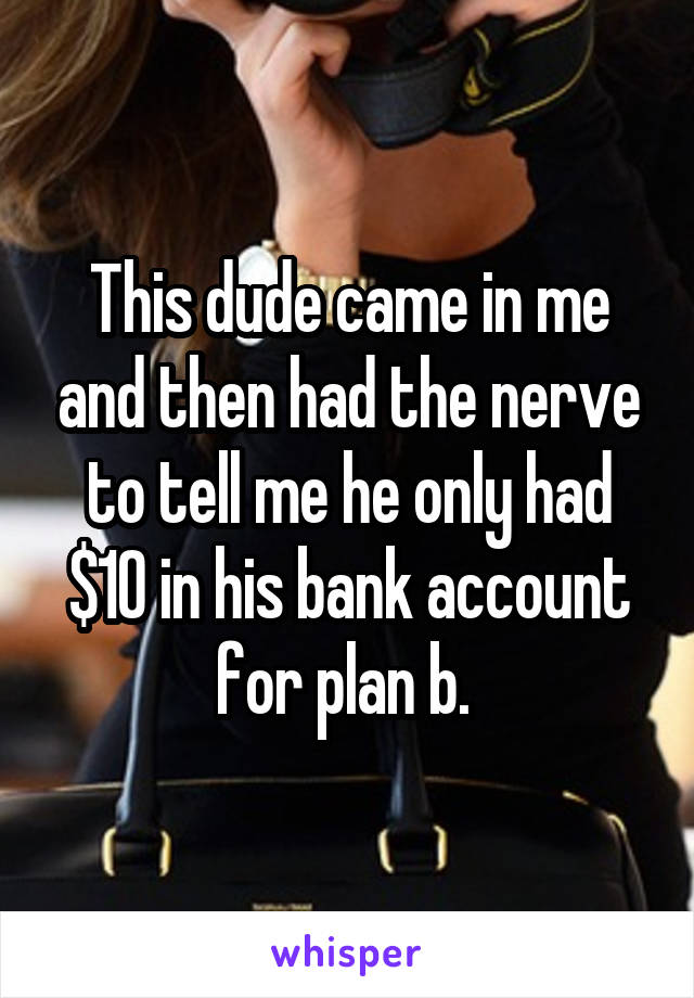 This dude came in me and then had the nerve to tell me he only had $10 in his bank account for plan b. 
