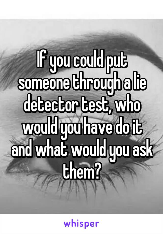 If you could put someone through a lie detector test, who would you have do it and what would you ask them?
