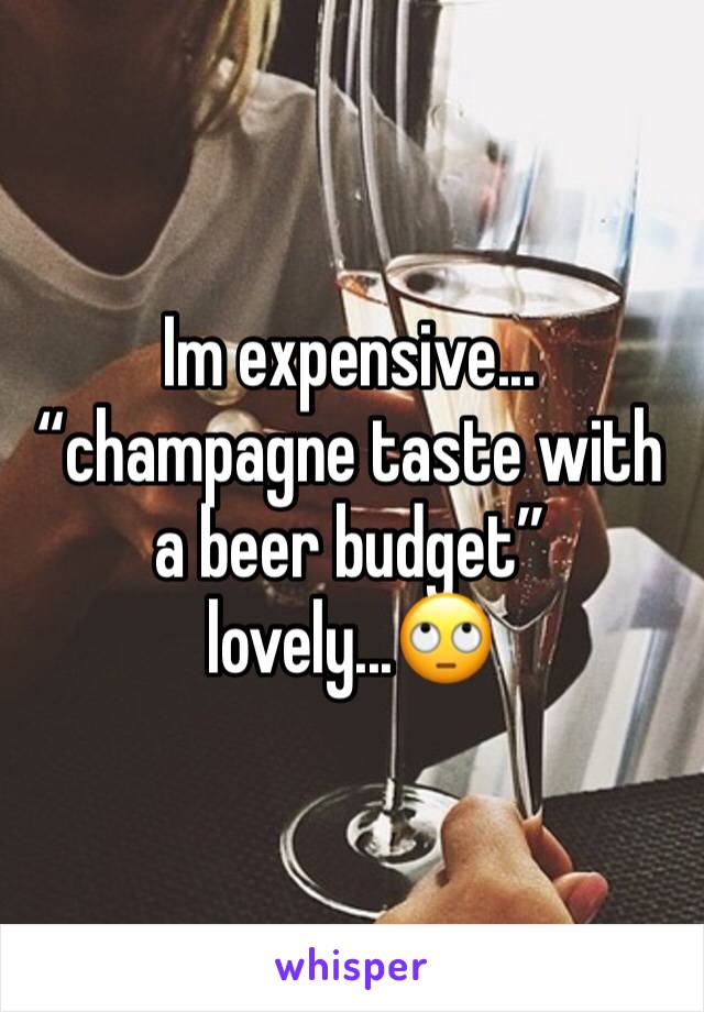 Im expensive... “champagne taste with a beer budget” lovely...🙄