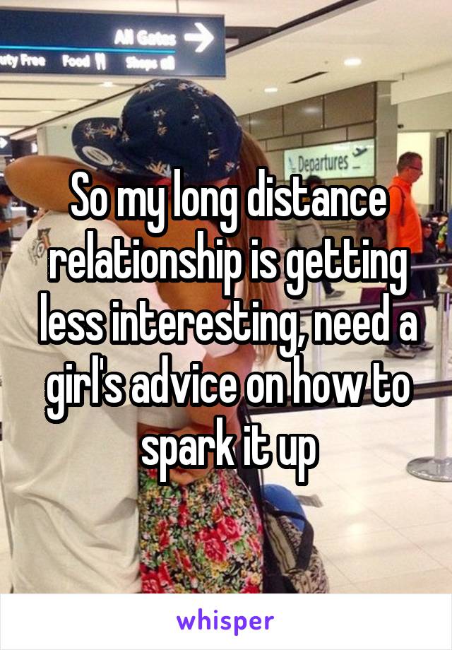 So my long distance relationship is getting less interesting, need a girl's advice on how to spark it up