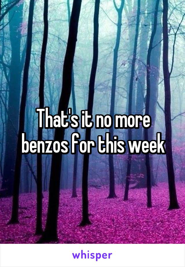 That's it no more benzos for this week