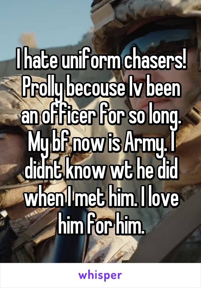 I hate uniform chasers! Prolly becouse Iv been an officer for so long. My bf now is Army. I didnt know wt he did when I met him. I love him for him.