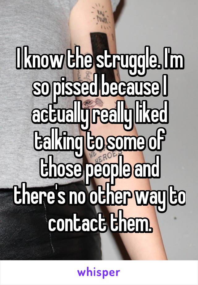I know the struggle. I'm so pissed because I actually really liked talking to some of those people and there's no other way to contact them.