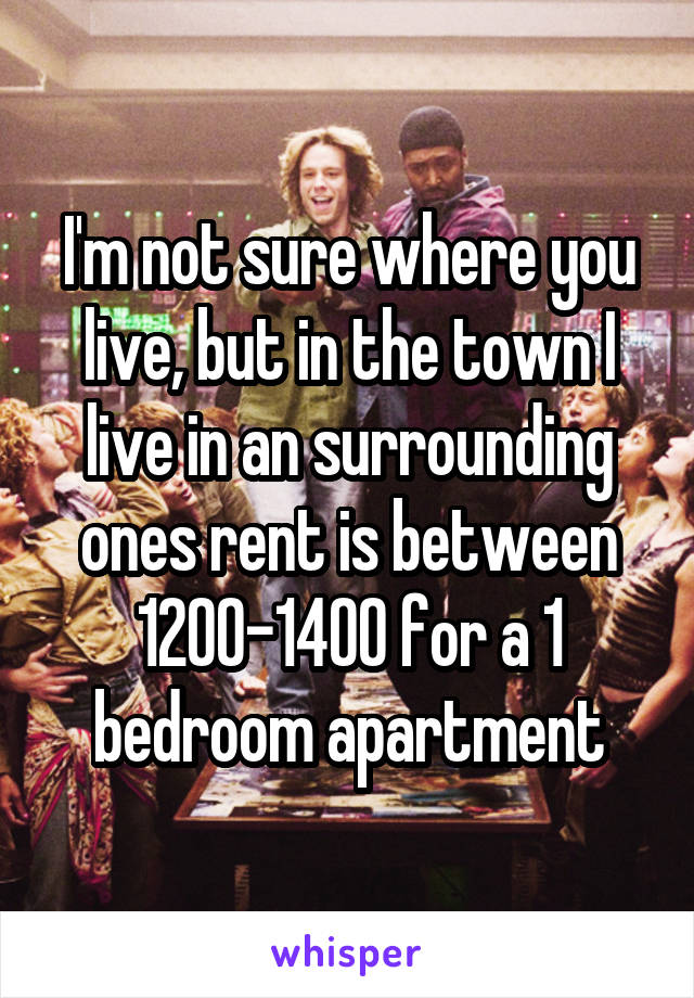 I'm not sure where you live, but in the town I live in an surrounding ones rent is between 1200-1400 for a 1 bedroom apartment