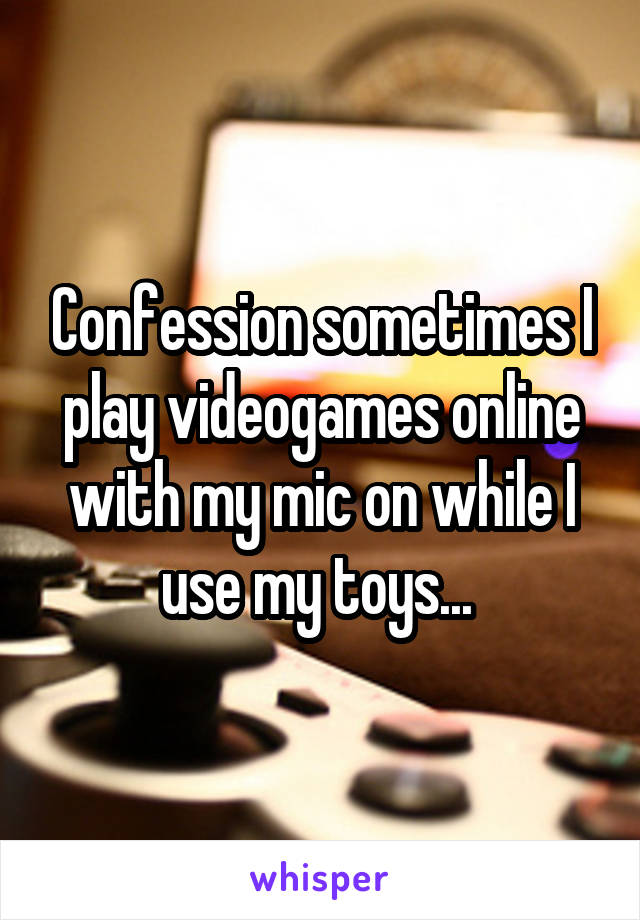 Confession sometimes I play videogames online with my mic on while I use my toys... 