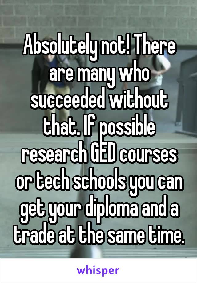 Absolutely not! There are many who succeeded without that. If possible research GED courses or tech schools you can get your diploma and a trade at the same time.
