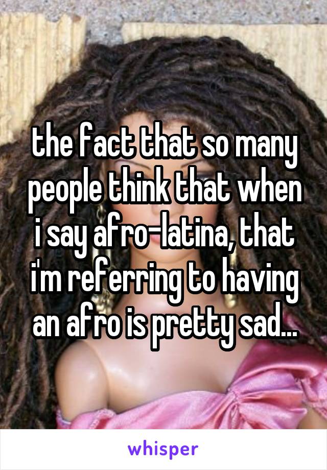 the fact that so many people think that when i say afro-latina, that i'm referring to having an afro is pretty sad...