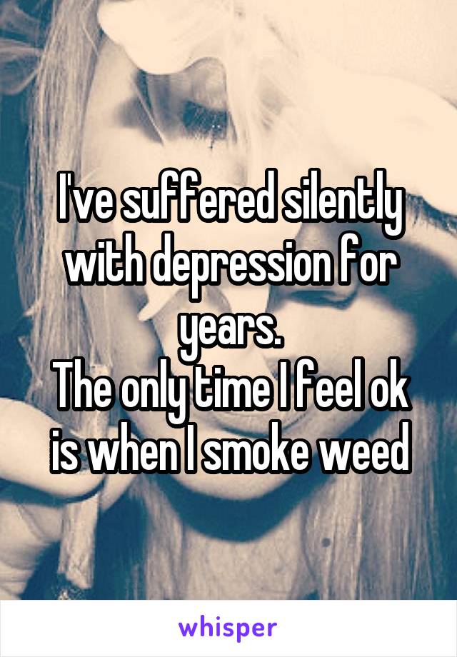 I've suffered silently with depression for years.
The only time I feel ok is when I smoke weed