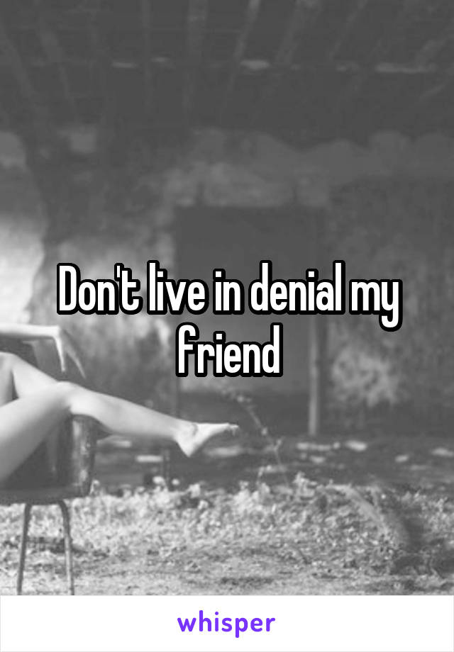 Don't live in denial my friend
