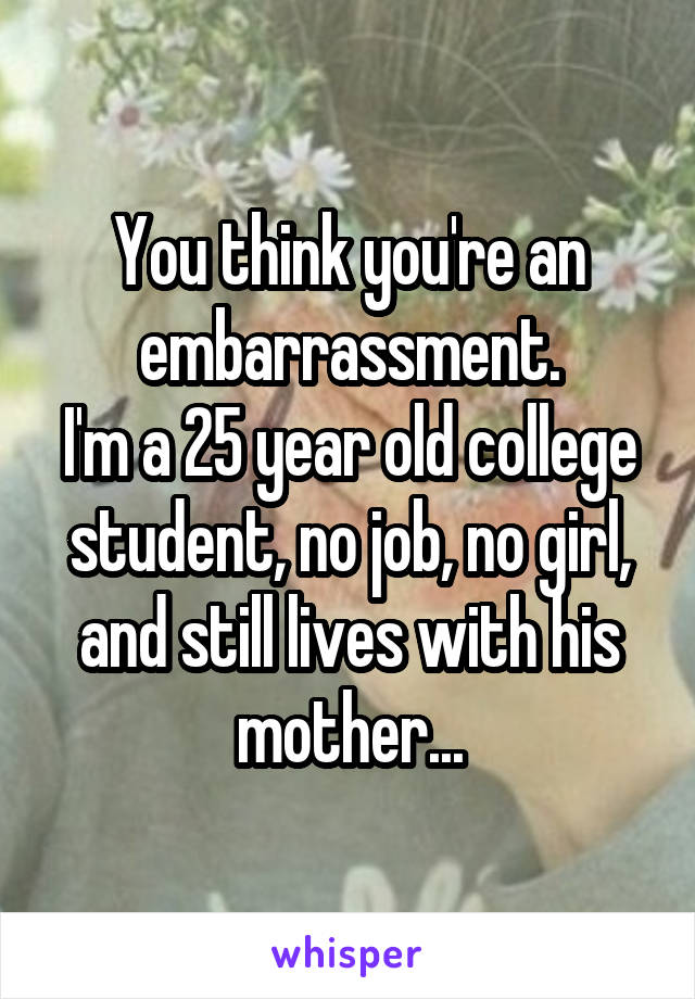 You think you're an embarrassment.
I'm a 25 year old college student, no job, no girl, and still lives with his mother...