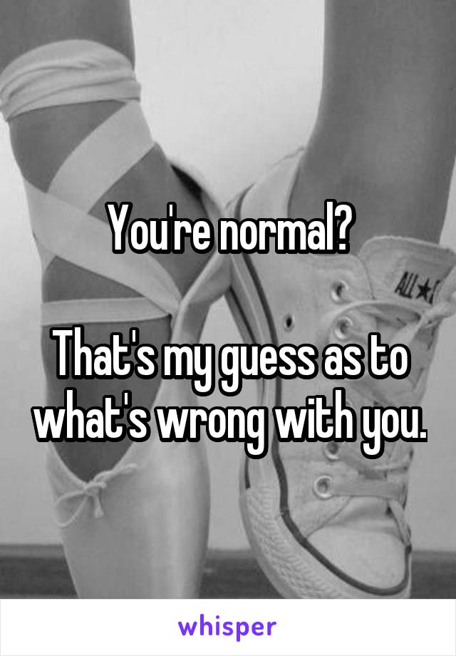 You're normal?

That's my guess as to what's wrong with you.