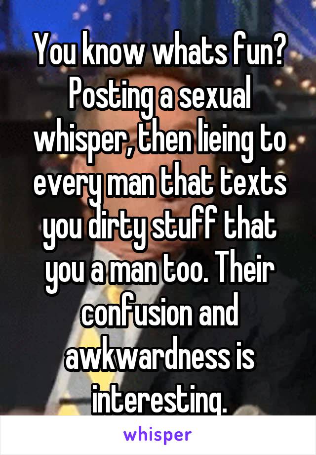 You know whats fun? Posting a sexual whisper, then lieing to every man that texts you dirty stuff that you a man too. Their confusion and awkwardness is interesting.