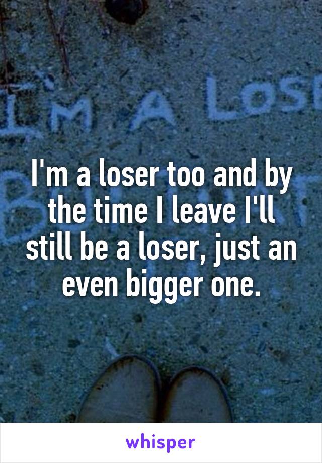 I'm a loser too and by the time I leave I'll still be a loser, just an even bigger one.