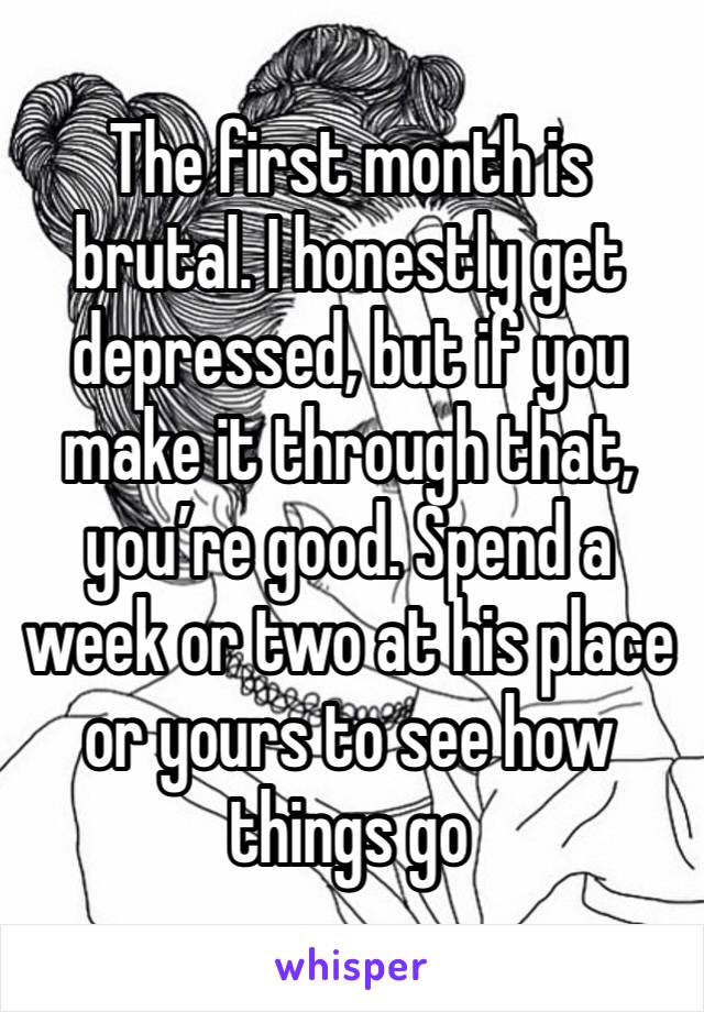 The first month is brutal. I honestly get depressed, but if you make it through that, you’re good. Spend a week or two at his place or yours to see how things go 
