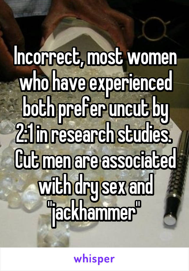 Incorrect, most women who have experienced both prefer uncut by 2:1 in research studies.  Cut men are associated with dry sex and "jackhammer" 