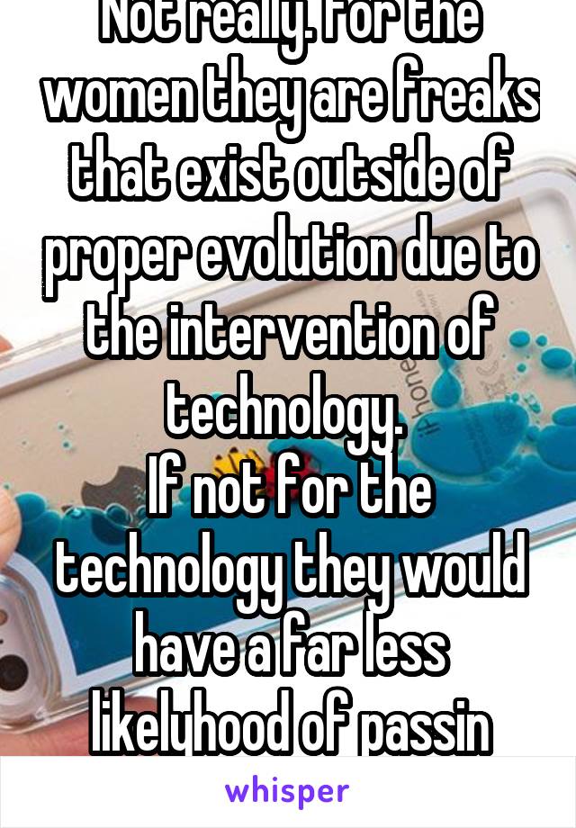 Not really. For the women they are freaks that exist outside of proper evolution due to the intervention of technology. 
If not for the technology they would have a far less likelyhood of passin genes
