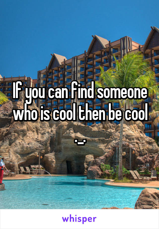 If you can find someone who is cool then be cool ._.
