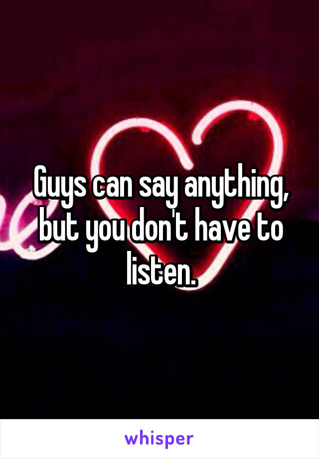 Guys can say anything, but you don't have to listen.