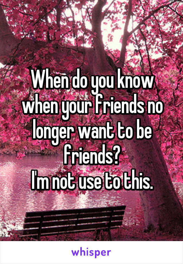 When do you know when your friends no longer want to be friends?
 I'm not use to this. 