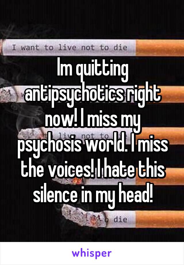 Im quitting antipsychotics right now! I miss my psychosis world. I miss the voices! I hate this silence in my head!