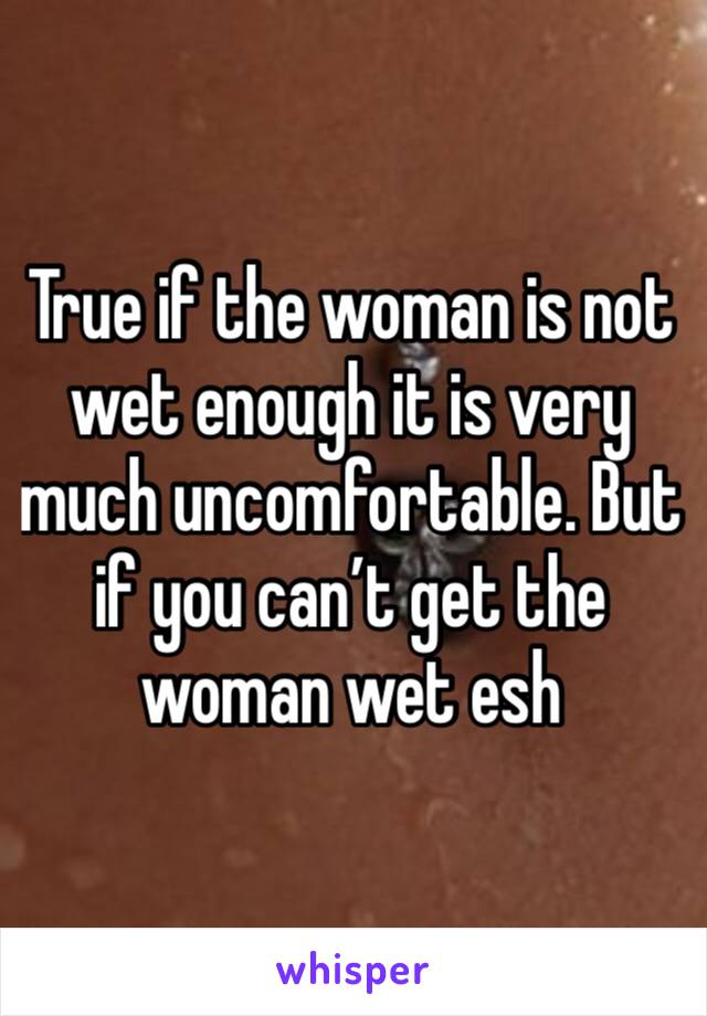 True if the woman is not wet enough it is very much uncomfortable. But if you can’t get the woman wet esh