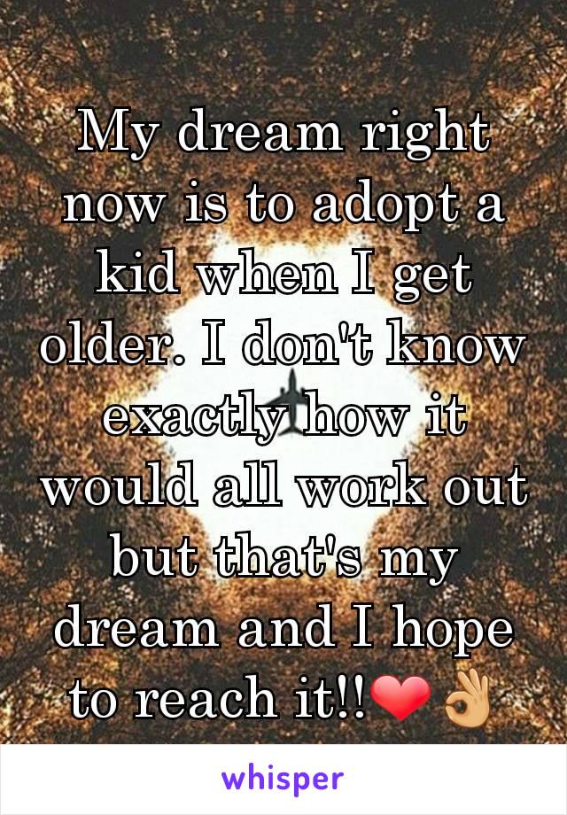 My dream right now is to adopt a kid when I get older. I don't know exactly how it would all work out but that's my dream and I hope to reach it!!❤👌