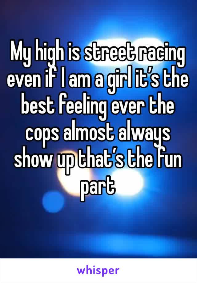My high is street racing even if I am a girl it’s the best feeling ever the cops almost always show up that’s the fun part 