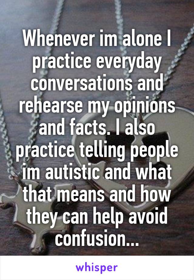 Whenever im alone I practice everyday conversations and rehearse my opinions and facts. I also practice telling people im autistic and what that means and how they can help avoid confusion...