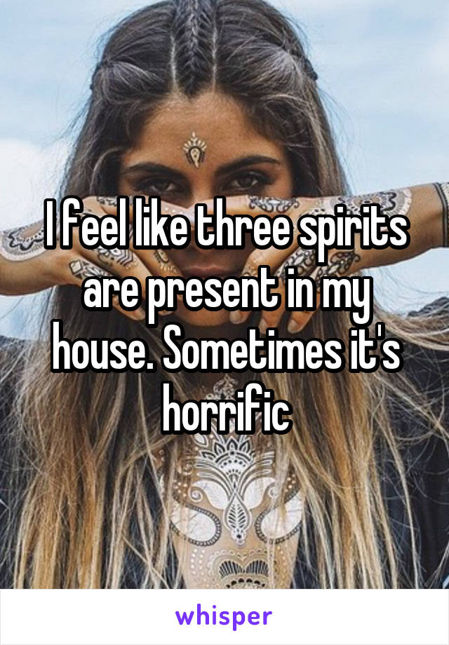 I feel like three spirits are present in my house. Sometimes it's horrific