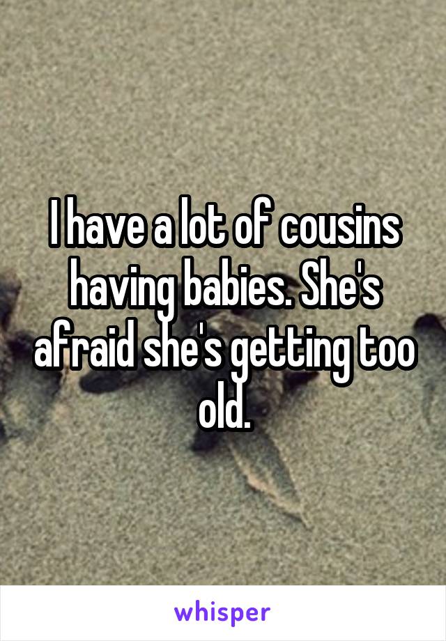 I have a lot of cousins having babies. She's afraid she's getting too old.