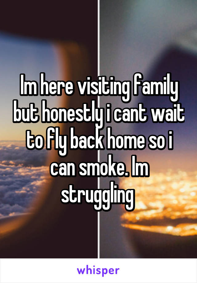 Im here visiting family but honestly i cant wait to fly back home so i can smoke. Im struggling 