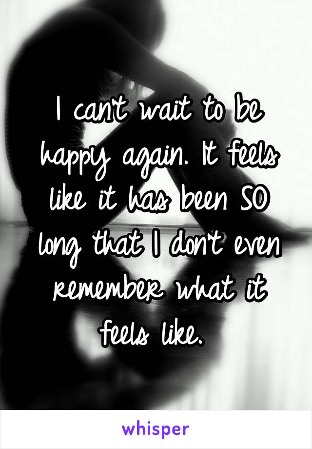 I can't wait to be happy again. It feels like it has been SO long that I don't even remember what it feels like. 