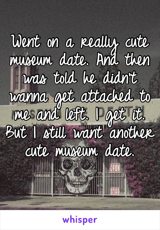 Went on a really cute museum date. And then was told he didn’t wanna get attached to me and left. I get it. But I still want another cute museum date. 