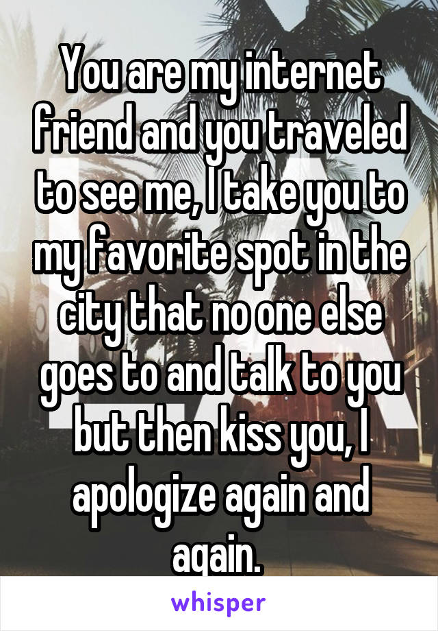 You are my internet friend and you traveled to see me, I take you to my favorite spot in the city that no one else goes to and talk to you but then kiss you, I apologize again and again. 