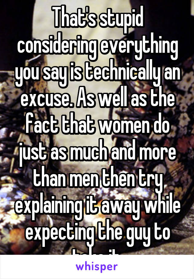 That's stupid considering everything you say is technically an excuse. As well as the fact that women do just as much and more than men then try explaining it away while expecting the guy to take it.