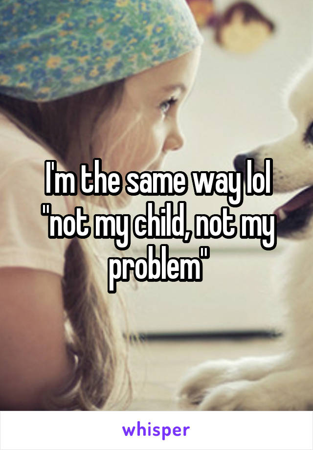 I'm the same way lol "not my child, not my problem"