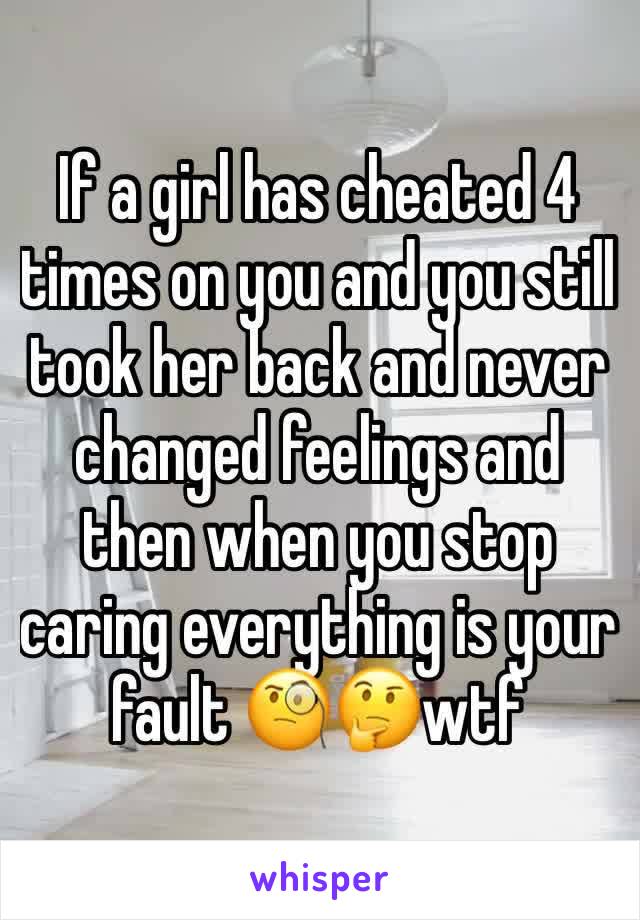 If a girl has cheated 4 times on you and you still took her back and never changed feelings and then when you stop caring everything is your fault 🧐🤔wtf 