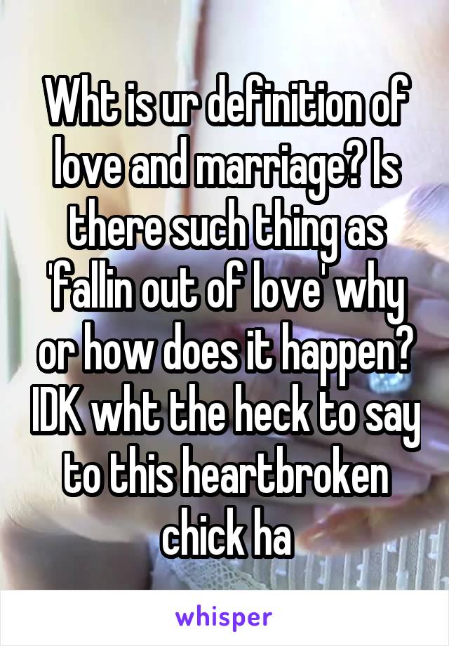 Wht is ur definition of love and marriage? Is there such thing as 'fallin out of love' why or how does it happen? IDK wht the heck to say to this heartbroken chick ha