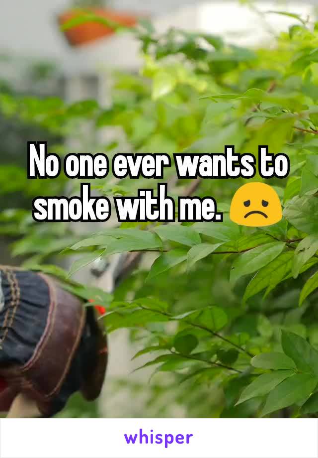 No one ever wants to smoke with me. 😞